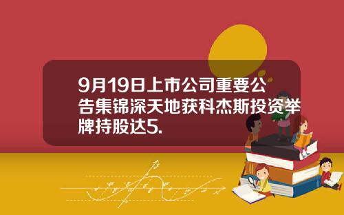 9月19日上市公司重要公告集锦深天地获科杰斯投资举牌持股达5.