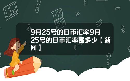 9月25号的日币汇率9月25号的日币汇率是多少【新闻】