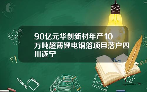 90亿元华创新材年产10万吨超薄锂电铜箔项目落户四川遂宁