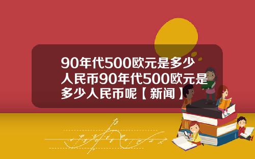 90年代500欧元是多少人民币90年代500欧元是多少人民币呢【新闻】
