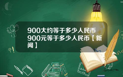 900大约等于多少人民币900元等于多少人民币【新闻】
