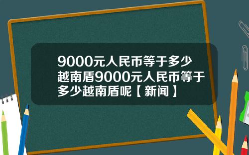 9000元人民币等于多少越南盾9000元人民币等于多少越南盾呢【新闻】