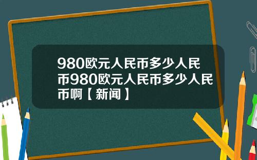 980欧元人民币多少人民币980欧元人民币多少人民币啊【新闻】