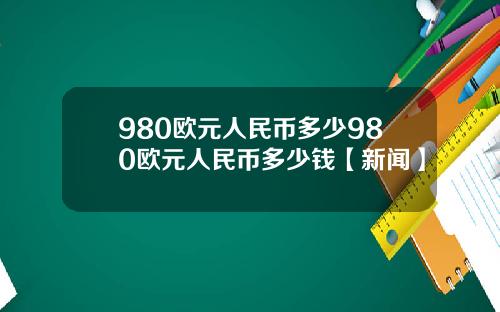 980欧元人民币多少980欧元人民币多少钱【新闻】