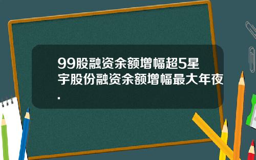 99股融资余额增幅超5星宇股份融资余额增幅最大年夜.