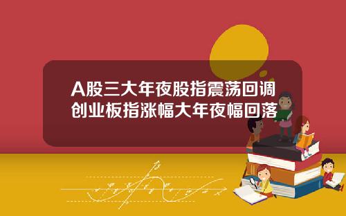 A股三大年夜股指震荡回调创业板指涨幅大年夜幅回落