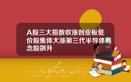 A股三大指数收涨创业板低价股集体大涨第三代半导体概念股飙升