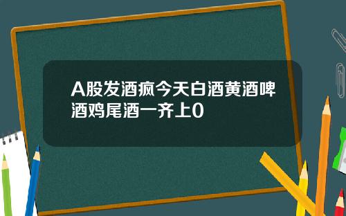 A股发酒疯今天白酒黄酒啤酒鸡尾酒一齐上0