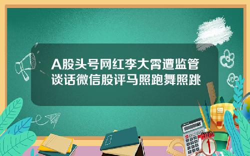 A股头号网红李大霄遭监管谈话微信股评马照跑舞照跳