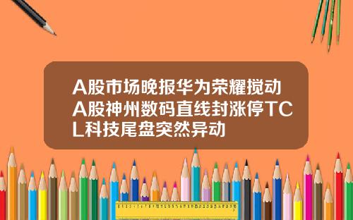 A股市场晚报华为荣耀搅动A股神州数码直线封涨停TCL科技尾盘突然异动