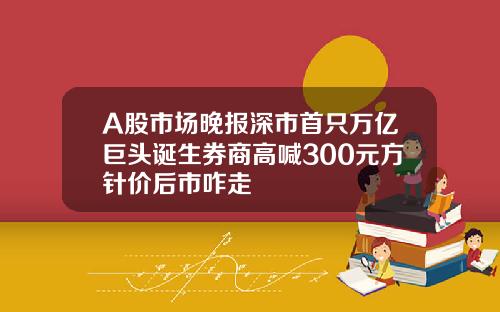 A股市场晚报深市首只万亿巨头诞生券商高喊300元方针价后市咋走
