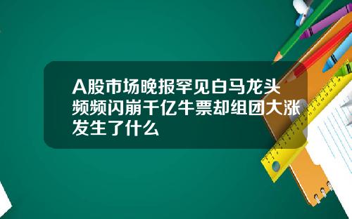 A股市场晚报罕见白马龙头频频闪崩千亿牛票却组团大涨发生了什么