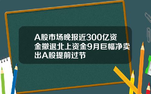A股市场晚报近300亿资金撤退北上资金9月巨幅净卖出A股提前过节