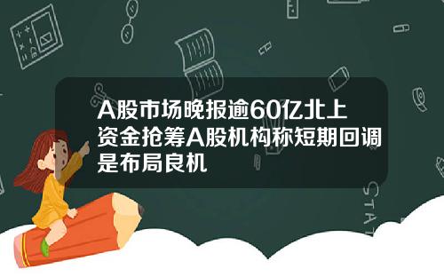 A股市场晚报逾60亿北上资金抢筹A股机构称短期回调是布局良机