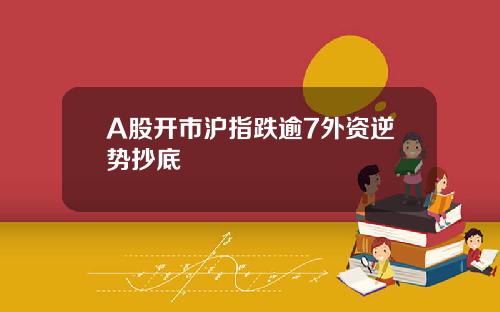 A股开市沪指跌逾7外资逆势抄底