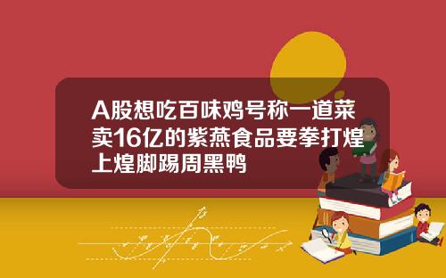 A股想吃百味鸡号称一道菜卖16亿的紫燕食品要拳打煌上煌脚踢周黑鸭