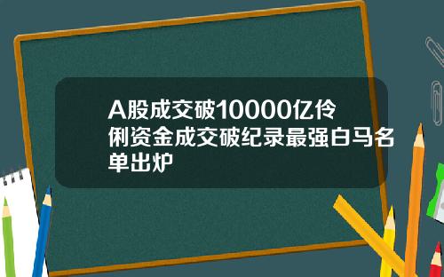 A股成交破10000亿伶俐资金成交破纪录最强白马名单出炉