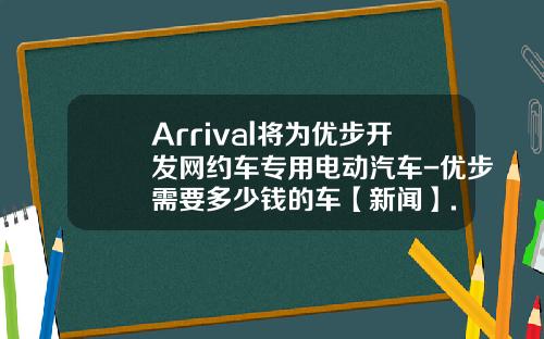 Arrival将为优步开发网约车专用电动汽车-优步需要多少钱的车【新闻】.