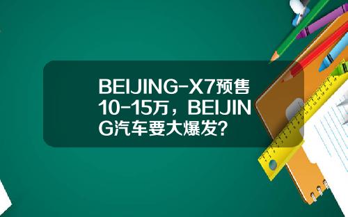 BEIJING-X7预售10-15万，BEIJING汽车要大爆发？