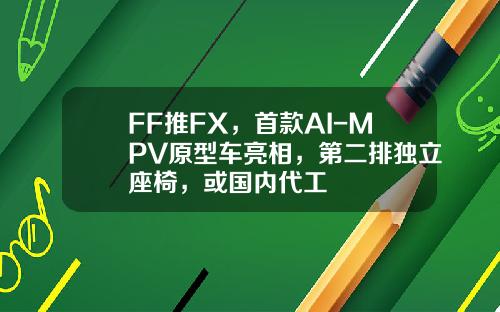 FF推FX，首款AI-MPV原型车亮相，第二排独立座椅，或国内代工