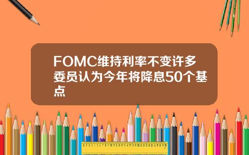 FOMC维持利率不变许多委员认为今年将降息50个基点