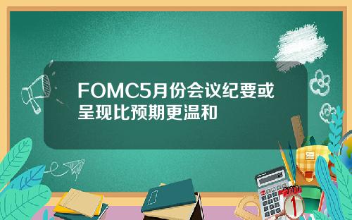 FOMC5月份会议纪要或呈现比预期更温和
