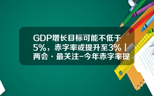 GDP增长目标可能不低于5%，赤字率或提升至3%｜两会·最关注-今年赤字率提高到多少
