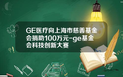 GE医疗向上海市慈善基金会捐助100万元-ge基金会科技创新大赛
