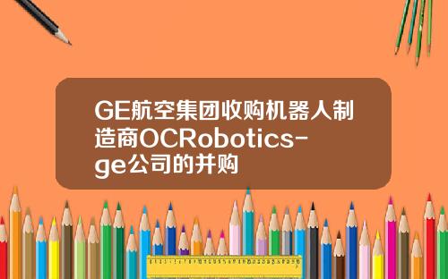 GE航空集团收购机器人制造商OCRobotics-ge公司的并购