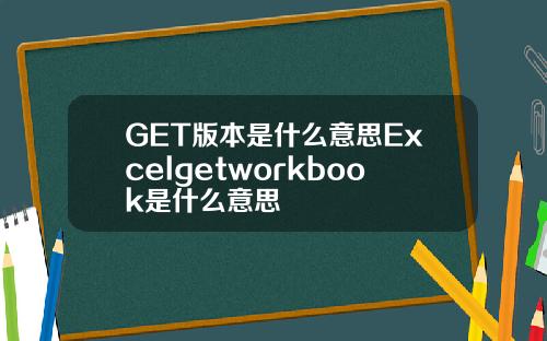 GET版本是什么意思Excelgetworkbook是什么意思