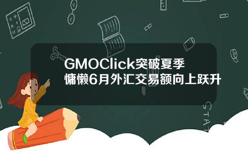 GMOClick突破夏季慵懒6月外汇交易额向上跃升