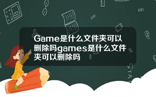 Game是什么文件夹可以删除吗games是什么文件夹可以删除吗
