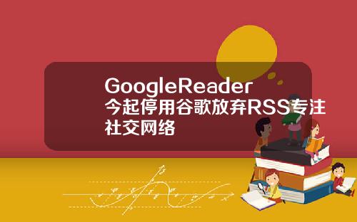 GoogleReader今起停用谷歌放弃RSS专注社交网络