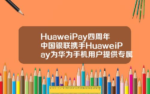HuaweiPay四周年中国银联携手HuaweiPay为华为手机用户提供专属福利