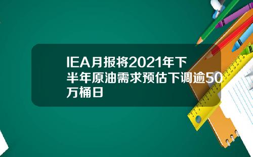 IEA月报将2021年下半年原油需求预估下调逾50万桶日