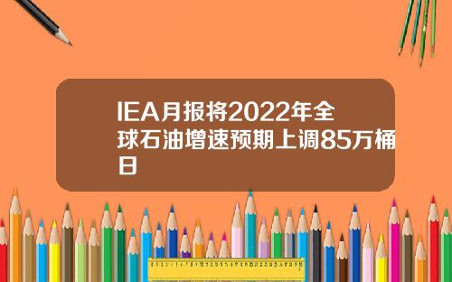 IEA月报将2022年全球石油增速预期上调85万桶日