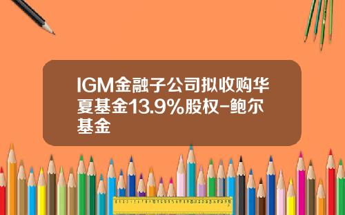 IGM金融子公司拟收购华夏基金13.9%股权-鲍尔基金
