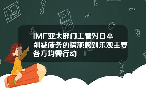 IMF亚太部门主管对日本削减债务的措施感到乐观主要各方均需行动