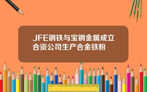 JFE钢铁与宝钢金属成立合资公司生产合金铁粉