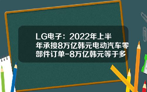 LG电子：2022年上半年承接8万亿韩元电动汽车零部件订单-8万亿韩元等于多少人民币