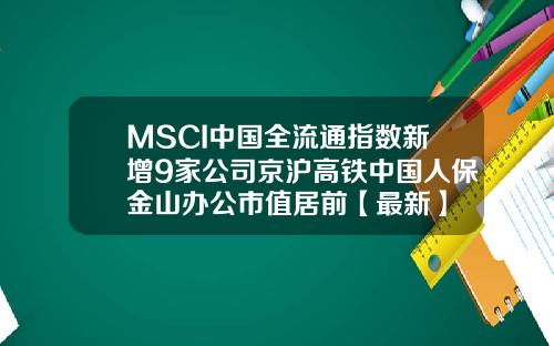 MSCI中国全流通指数新增9家公司京沪高铁中国人保金山办公市值居前【最新】