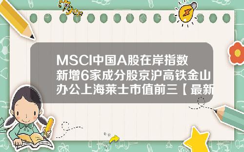 MSCI中国A股在岸指数新增6家成分股京沪高铁金山办公上海莱士市值前三【最新】