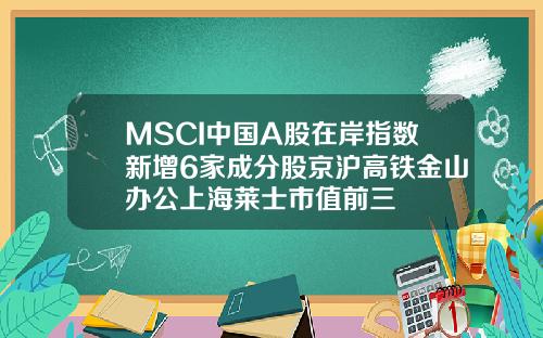 MSCI中国A股在岸指数新增6家成分股京沪高铁金山办公上海莱士市值前三