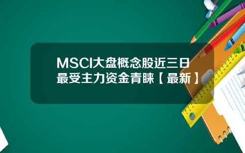 MSCI大盘概念股近三日最受主力资金青睐【最新】