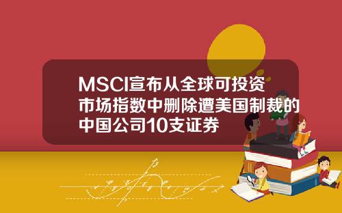 MSCI宣布从全球可投资市场指数中删除遭美国制裁的中国公司10支证券