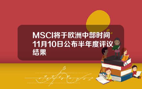 MSCI将于欧洲中部时间11月10日公布半年度评议结果