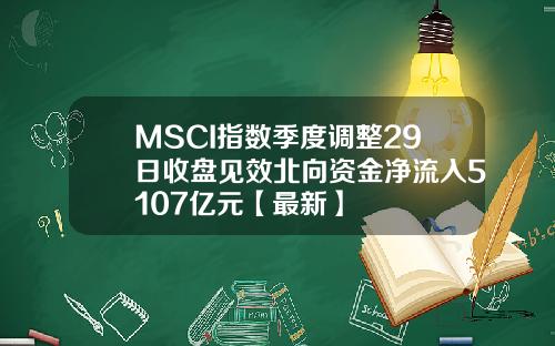 MSCI指数季度调整29日收盘见效北向资金净流入5107亿元【最新】