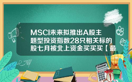 MSCI未来拟推出A股主题型投资指数28只相关标的股七月被北上资金买买买【最新】
