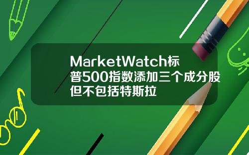 MarketWatch标普500指数添加三个成分股但不包括特斯拉
