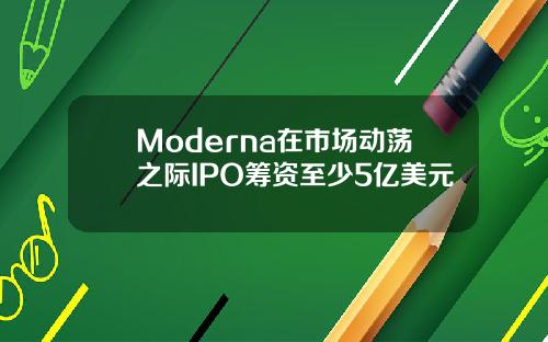 Moderna在市场动荡之际IPO筹资至少5亿美元